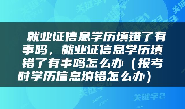  就业证信息学历填错了有事吗，就业证信息学历填错了有事吗怎么办（报考时学历信息填错怎么办） 
