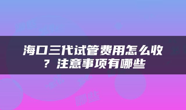 海口三代试管费用怎么收？注意事项有哪些