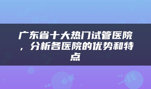 广东省十大热门试管医院，分析各医院的优势和特点