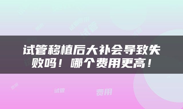 试管移植后大补会导致失败吗！哪个费用更高！