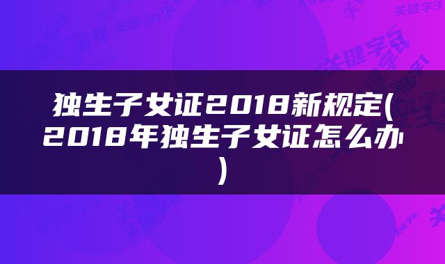 独生子女证2018新规定(2018年独生子女证怎么办)