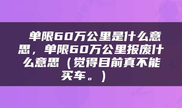  单限60万公里是什么意思，单限60万公里报废什么意思（觉得目前真不能买车。） 