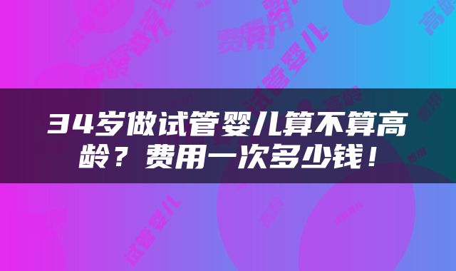 34岁做试管婴儿算不算高龄？费用一次多少钱！