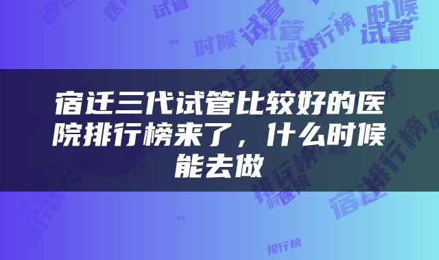 宿迁三代试管比较好的医院排行榜来了，什么时候能去做