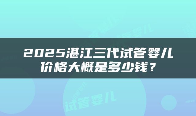 2025湛江三代试管婴儿价格大概是多少钱？