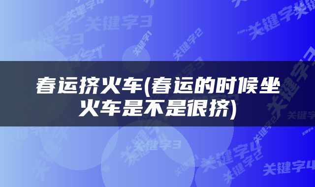 春运挤火车(春运的时候坐火车是不是很挤)