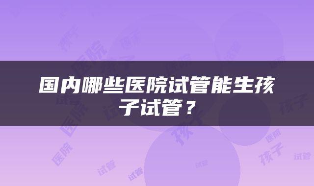 国内哪些医院试管能生孩子试管？