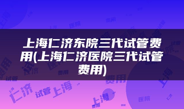 上海仁济东院三代试管费用(上海仁济医院三代试管费用)