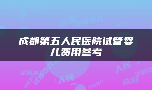 成都第五人民医院试管婴儿费用参考