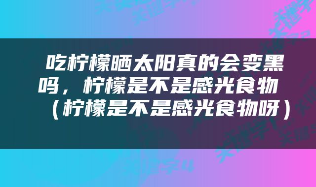  吃柠檬晒太阳真的会变黑吗，柠檬是不是感光食物（柠檬是不是感光食物呀） 