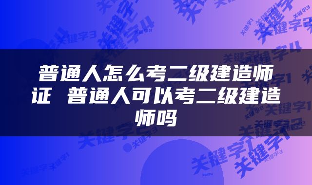 普通人怎么考二级建造师证 普通人可以考二级建造师吗