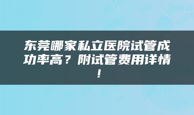 东莞哪家私立医院试管成功率高？附试管费用详情！