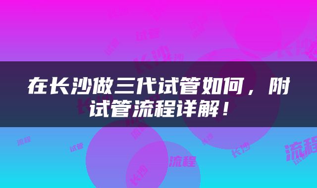在长沙做三代试管如何，附试管流程详解！