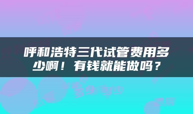 呼和浩特三代试管费用多少啊！有钱就能做吗？