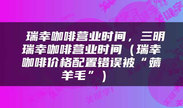  瑞幸咖啡营业时间，三明瑞幸咖啡营业时间（瑞幸咖啡价格配置错误被“薅羊毛”） 