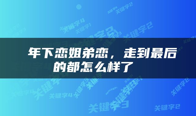  年下恋姐弟恋，走到最后的都怎么样了 