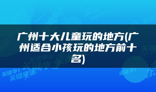 广州十大儿童玩的地方(广州适合小孩玩的地方前十名)