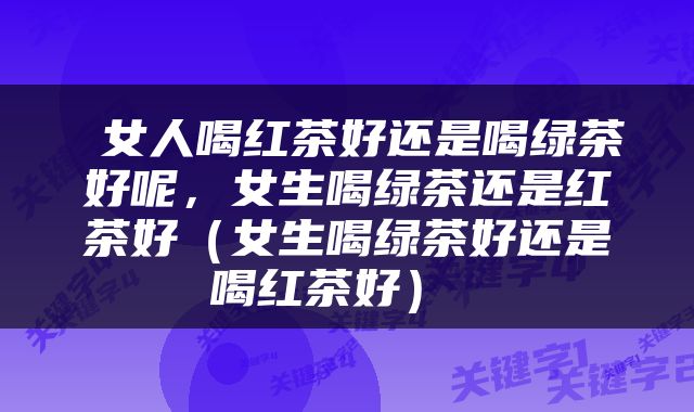  女人喝红茶好还是喝绿茶好呢，女生喝绿茶还是红茶好（女生喝绿茶好还是喝红茶好） 