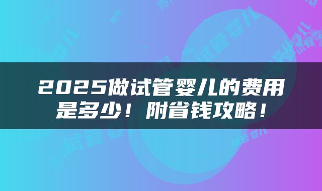 2025做试管婴儿的费用是多少！附省钱攻略！