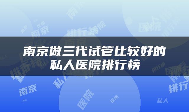 南京做三代试管比较好的私人医院排行榜