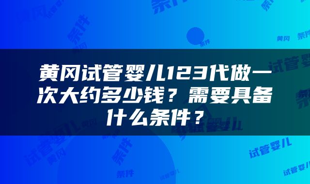 黄冈试管婴儿123代做一次大约多少钱？需要具备什么条件？