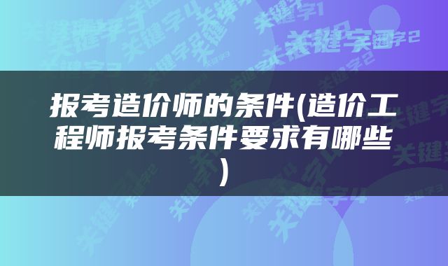 报考造价师的条件(造价工程师报考条件要求有哪些)