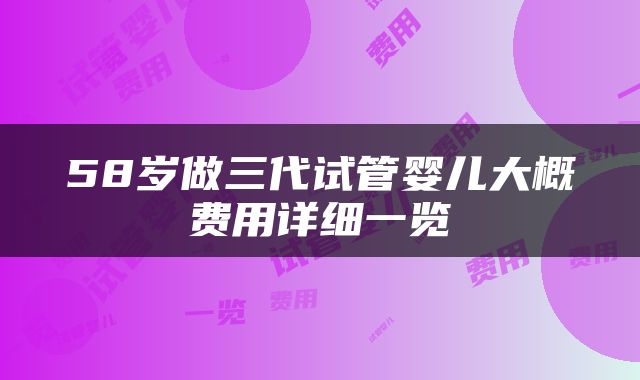 58岁做三代试管婴儿大概费用详细一览