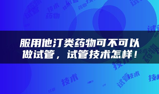 服用他汀类药物可不可以做试管，试管技术怎样！