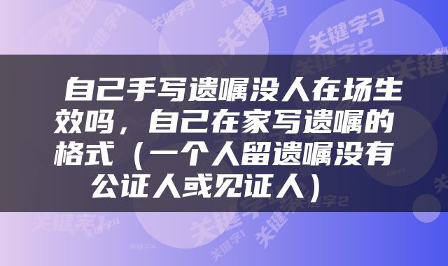  自己手写遗嘱没人在场生效吗，自己在家写遗嘱的格式（一个人留遗嘱没有公证人或见证人） 