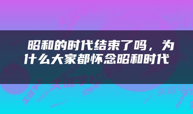  昭和的时代结束了吗，为什么大家都怀念昭和时代 