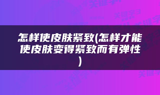怎样使皮肤紧致(怎样才能使皮肤变得紧致而有弹性)