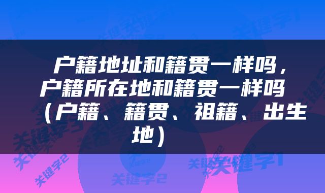  户籍地址和籍贯一样吗，户籍所在地和籍贯一样吗（户籍、籍贯、祖籍、出生地） 