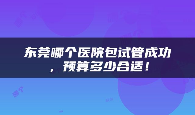 东莞哪个医院包试管成功,预算多少合适!