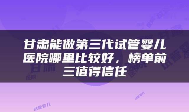 甘肃能做第三代试管婴儿医院哪里比较好，榜单前三值得信任