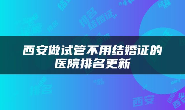 西安做试管不用结婚证的医院排名更新