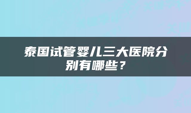 泰国试管婴儿三大医院分别有哪些？