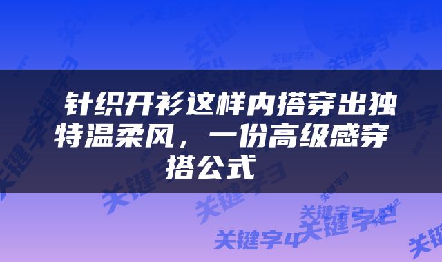  针织开衫这样内搭穿出独特温柔风，一份高级感穿搭公式 