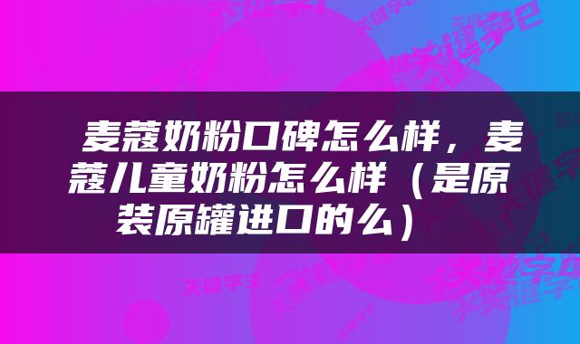  麦蔻奶粉口碑怎么样，麦蔻儿童奶粉怎么样（是原装原罐进口的么） 