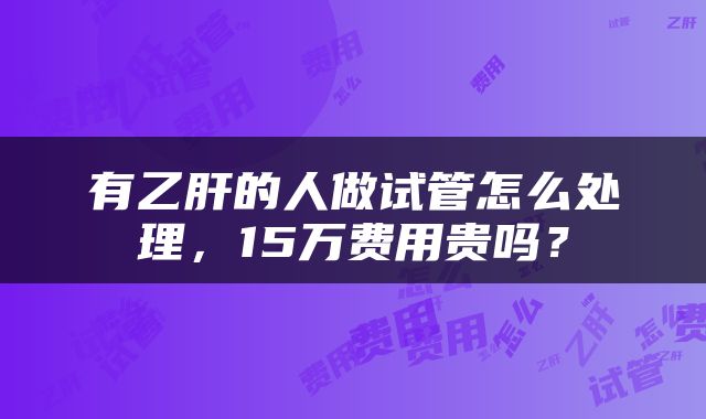 有乙肝的人做试管怎么处理，15万费用贵吗？