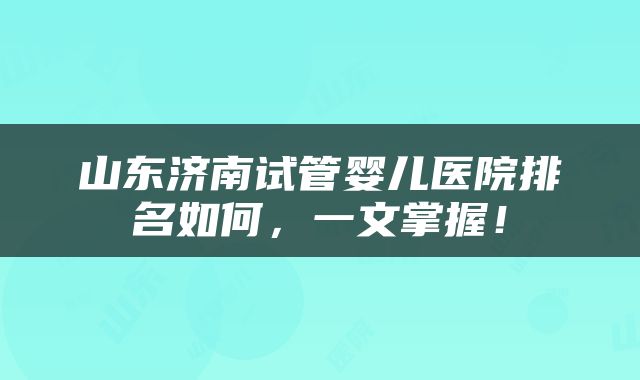 山东济南试管婴儿医院排名如何，一文掌握！