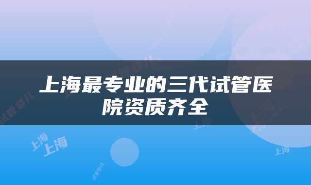 上海最专业的三代试管医院资质齐全