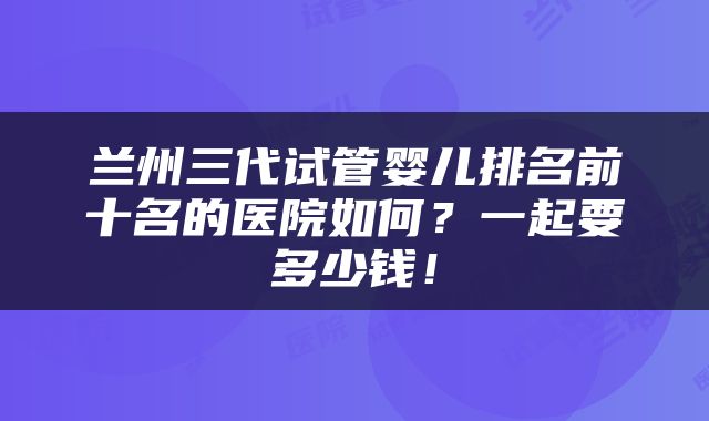 兰州三代试管婴儿排名前十名的医院如何？一起要多少钱！