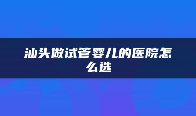 汕头做试管婴儿的医院怎么选
