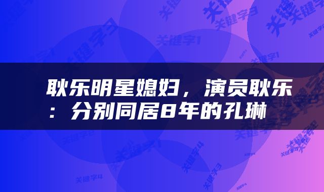  耿乐明星媳妇，演员耿乐：分别同居8年的孔琳 