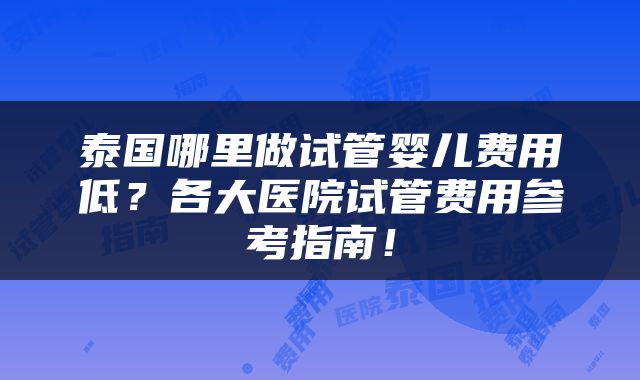泰国哪里做试管婴儿费用低？各大医院试管费用参考指南！