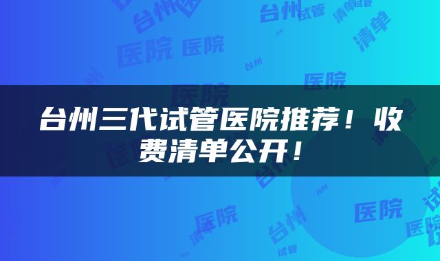 台州三代试管医院推荐！收费清单公开！