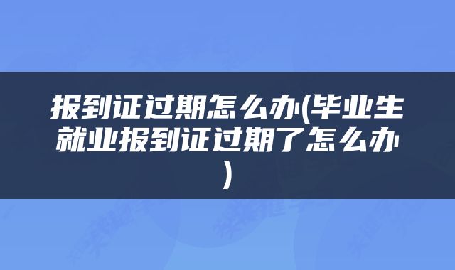 报到证过期怎么办(毕业生就业报到证过期了怎么办)