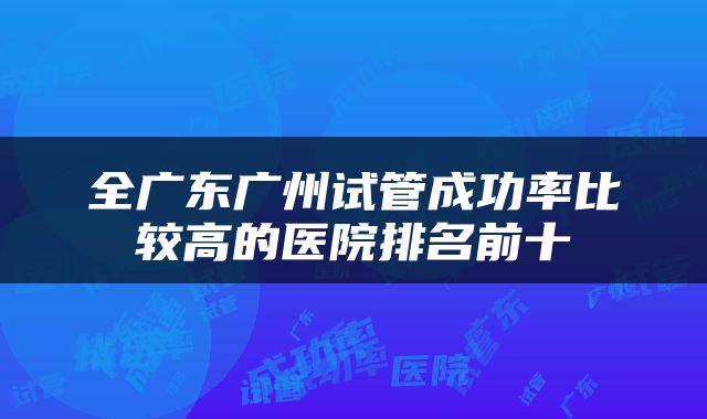 全广东广州试管成功率比较高的医院排名前十