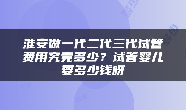淮安做一代二代三代试管费用究竟多少？试管婴儿要多少钱呀