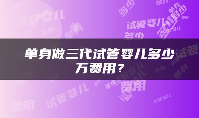 单身做三代试管婴儿多少万费用？